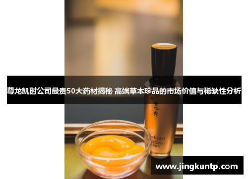 尊龙凯时公司最贵50大药材揭秘 高端草本珍品的市场价值与稀缺性分析